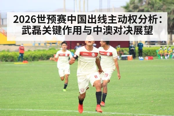 2026世预赛中国出线主动权分析：武磊关键作用与中澳对决展望 - j9 game
